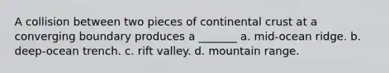 A collision between two pieces of continental crust at a converging boundary produces a _______ a. mid-ocean ridge. b. deep-ocean trench. c. rift valley. d. mountain range.