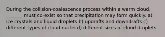 During the collision-coalescence process within a warm cloud, _______ must co-exist so that precipitation may form quickly. a) ice crystals and liquid droplets b) updrafts and downdrafts c) different types of cloud nuclei d) different sizes of cloud droplets