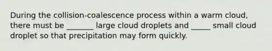 During the collision-coalescence process within a warm cloud, there must be _______ large cloud droplets and _____ small cloud droplet so that precipitation may form quickly.