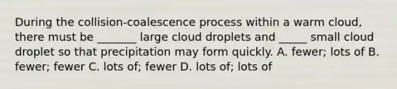 During the collision-coalescence process within a warm cloud, there must be _______ large cloud droplets and _____ small cloud droplet so that precipitation may form quickly. A. fewer; lots of B. fewer; fewer C. lots of; fewer D. lots of; lots of