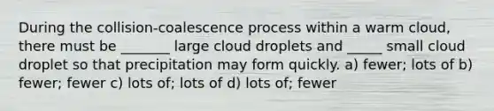 During the collision-coalescence process within a warm cloud, there must be _______ large cloud droplets and _____ small cloud droplet so that precipitation may form quickly. a) fewer; lots of b) fewer; fewer c) lots of; lots of d) lots of; fewer