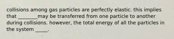 collisions among gas particles are perfectly elastic. this implies that ________may be transferred from one particle to another during collisions. however, the total energy of all the particles in the system _____.