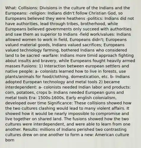 What: Collisions: Divisions in the culture of the Indians and the Europeans: -religion: Indians didn't follow Christian God, so Europeans believed they were heathens -politics: Indians did not have authorities, lead through tribes, brotherhood, while Europeans believed governments only succeed with authorities and saw them as superior to Indians -field work/values: Indians allowed women to work in field, Europeans didn't; Europeans valued material goods, Indians valued sacrifices; Europeans valued technology farming, bothered Indians who considered land to be sacred -warfare: Indians more timid approach fighting about insults and bravery, while Europeans fought heavily armed masses Fusions: 1) Interaction between european settlers and native people: a- colonists learned how to live in forests, use plants/animals for food/clothing, domestication, etc. b- Indians adopted European technology and metal tools 2) became interdependent: a- colonists needed Indian labor and products: corn, potatoes, crops b- Indians needed European guns and metal tools Era: 1500s-1600s, Early english colonialism, developed over time Significance: These collisions showed how the two cultures clashing would lead to many violent affairs. It showed how it would be nearly impossible to compromise and live together on shared land. The fusions showed how the two cultures were interdependent, and were able to learn from one another. Results: millions of Indians perished two contrasting cultures drew on one another to form a new: American culture born