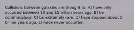 Collisions between galaxies are thought to: A) have only occurred between 10 and 15 billion years ago. B) be commonplace. C) be extremely rare. D) have stopped about 5 billion years ago. E) have never occurred.