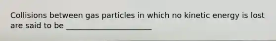 Collisions between gas particles in which no kinetic energy is lost are said to be ______________________