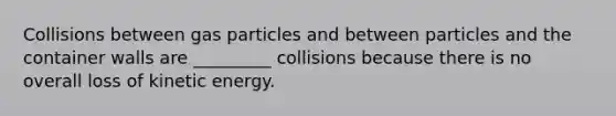 Collisions between gas particles and between particles and the container walls are _________ collisions because there is no overall loss of kinetic energy.