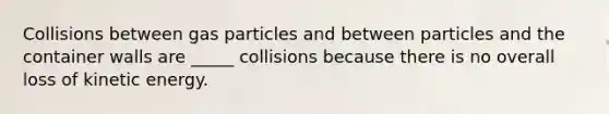 Collisions between gas particles and between particles and the container walls are _____ collisions because there is no overall loss of kinetic energy.