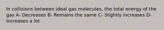 In collisions between ideal gas molecules, the total energy of the gas A- Decreases B- Remains the same C- Slightly increases D- Increases a lot