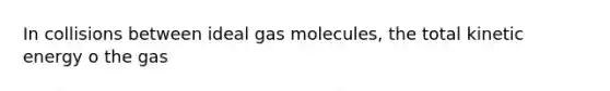 In collisions between ideal gas molecules, the total kinetic energy o the gas