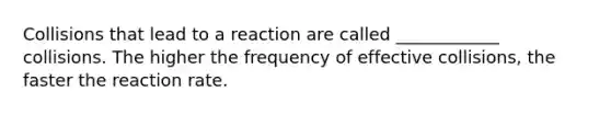 Collisions that lead to a reaction are called ____________ collisions. The higher the frequency of effective collisions, the faster the reaction rate.