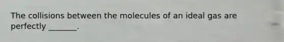 The collisions between the molecules of an ideal gas are perfectly _______.