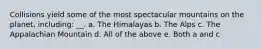Collisions yield some of the most spectacular mountains on the planet, including: __. a. The Himalayas b. The Alps c. The Appalachian Mountain d. All of the above e. Both a and c