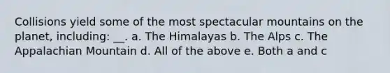 Collisions yield some of the most spectacular mountains on the planet, including: __. a. The Himalayas b. The Alps c. The Appalachian Mountain d. All of the above e. Both a and c