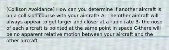 (Collison Avoidance) How can you determine if another aircraft is on a collision course with your aircraft? A- The other aircraft will always appear to get larger and closer at a rapid rate B- the nose of each aircraft is pointed at the same point in space C-there will be no apparent relative motion between your aircraft and the other aircraft