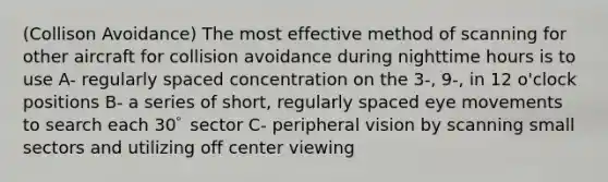 (Collison Avoidance) The most effective method of scanning for other aircraft for collision avoidance during nighttime hours is to use A- regularly spaced concentration on the 3-, 9-, in 12 o'clock positions B- a series of short, regularly spaced eye movements to search each 30ﾟ sector C- peripheral vision by scanning small sectors and utilizing off center viewing