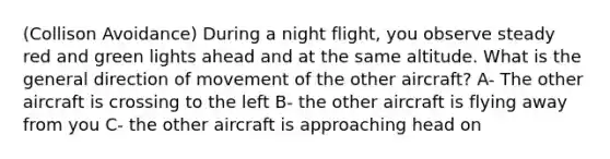 (Collison Avoidance) During a night flight, you observe steady red and green lights ahead and at the same altitude. What is the general direction of movement of the other aircraft? A- The other aircraft is crossing to the left B- the other aircraft is flying away from you C- the other aircraft is approaching head on