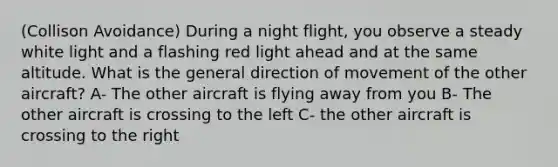 (Collison Avoidance) During a night flight, you observe a steady white light and a flashing red light ahead and at the same altitude. What is the general direction of movement of the other aircraft? A- The other aircraft is flying away from you B- The other aircraft is crossing to the left C- the other aircraft is crossing to the right