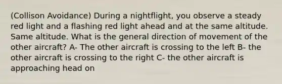 (Collison Avoidance) During a nightflight, you observe a steady red light and a flashing red light ahead and at the same altitude. Same altitude. What is the general direction of movement of the other aircraft? A- The other aircraft is crossing to the left B- the other aircraft is crossing to the right C- the other aircraft is approaching head on