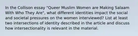 In the Collison essay "Queer Muslim Women are Making Salaam With Who They Are", what different identities impact the social and societal pressures on the women interviewed? List at least two intersections of identity described in the article and discuss how intersectionality is relevant in the material.