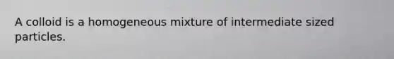 A colloid is a homogeneous mixture of intermediate sized particles.