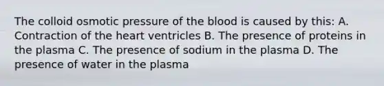 The colloid osmotic pressure of the blood is caused by this: A. Contraction of the heart ventricles B. The presence of proteins in the plasma C. The presence of sodium in the plasma D. The presence of water in the plasma