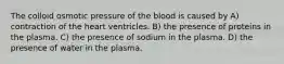 The colloid osmotic pressure of the blood is caused by A) contraction of the heart ventricles. B) the presence of proteins in the plasma. C) the presence of sodium in the plasma. D) the presence of water in the plasma.