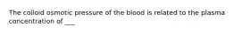 The colloid osmotic pressure of the blood is related to the plasma concentration of ___