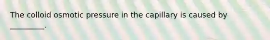 The colloid osmotic pressure in the capillary is caused by _________.