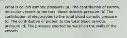 What is colloid osmotic pressure? (a) The contribution of narrow, muscular vessels to the total blood osmotic pressure (b) The contribution of electrolytes to the total blood osmotic pressure (c) The contribution of protein to the total blood osmotic pressure (d) The pressure exerted by water on the walls of the vessels