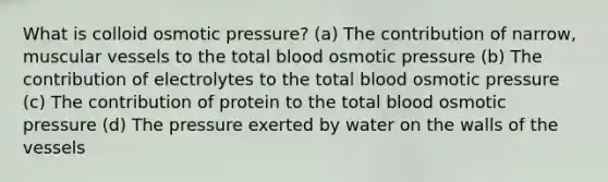 What is colloid osmotic pressure? (a) The contribution of narrow, muscular vessels to the total blood osmotic pressure (b) The contribution of electrolytes to the total blood osmotic pressure (c) The contribution of protein to the total blood osmotic pressure (d) The pressure exerted by water on the walls of the vessels