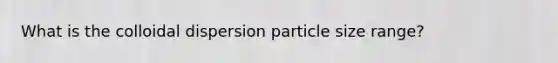 What is the colloidal dispersion particle size range?