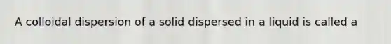 A colloidal dispersion of a solid dispersed in a liquid is called a