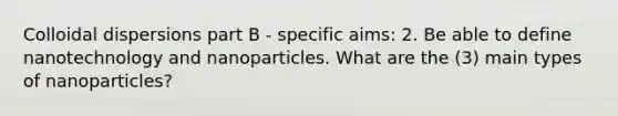 Colloidal dispersions part B - specific aims: 2. Be able to define nanotechnology and nanoparticles. What are the (3) main types of nanoparticles?