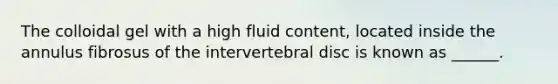 The colloidal gel with a high fluid content, located inside the annulus fibrosus of the intervertebral disc is known as ______.