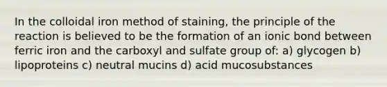 In the colloidal iron method of staining, the principle of the reaction is believed to be the formation of an ionic bond between ferric iron and the carboxyl and sulfate group of: a) glycogen b) lipoproteins c) neutral mucins d) acid mucosubstances