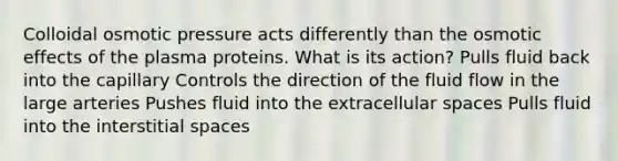 Colloidal osmotic pressure acts differently than the osmotic effects of the plasma proteins. What is its action? Pulls fluid back into the capillary Controls the direction of the fluid flow in the large arteries Pushes fluid into the extracellular spaces Pulls fluid into the interstitial spaces