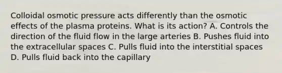 Colloidal osmotic pressure acts differently than the osmotic effects of the plasma proteins. What is its action? A. Controls the direction of the fluid flow in the large arteries B. Pushes fluid into the extracellular spaces C. Pulls fluid into the interstitial spaces D. Pulls fluid back into the capillary