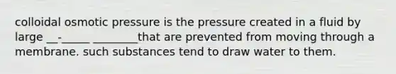 colloidal osmotic pressure is the pressure created in a fluid by large __-_____ ________that are prevented from moving through a membrane. such substances tend to draw water to them.