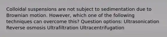 Colloidal suspensions are not subject to sedimentation due to Brownian motion. However, which one of the following techniques can overcome this? Question options: Ultrasonication Reverse osmosis Ultrafiltration Ultracentrifugation