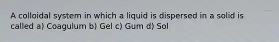 A colloidal system in which a liquid is dispersed in a solid is called a) Coagulum b) Gel c) Gum d) Sol