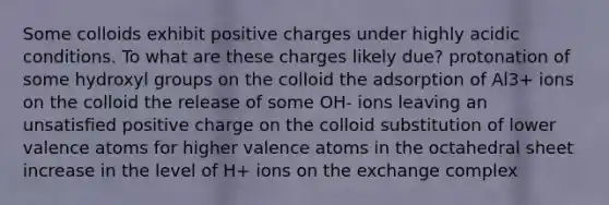 Some colloids exhibit positive charges under highly acidic conditions. To what are these charges likely due? protonation of some hydroxyl groups on the colloid the adsorption of Al3+ ions on the colloid the release of some OH- ions leaving an unsatisfied positive charge on the colloid substitution of lower valence atoms for higher valence atoms in the octahedral sheet increase in the level of H+ ions on the exchange complex