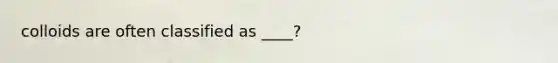 colloids are often classified as ____?