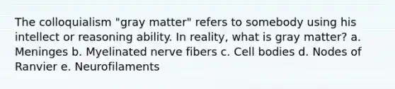 The colloquialism "gray matter" refers to somebody using his intellect or reasoning ability. In reality, what is gray matter? a. Meninges b. Myelinated nerve fibers c. Cell bodies d. Nodes of Ranvier e. Neurofilaments