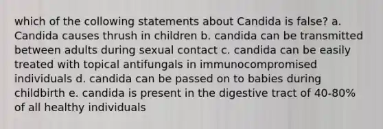 which of the collowing statements about Candida is false? a. Candida causes thrush in children b. candida can be transmitted between adults during sexual contact c. candida can be easily treated with topical antifungals in immunocompromised individuals d. candida can be passed on to babies during childbirth e. candida is present in the digestive tract of 40-80% of all healthy individuals