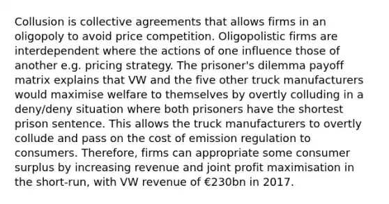 Collusion is <a href='https://www.questionai.com/knowledge/ksPRAIPsB7-collective-agreements' class='anchor-knowledge'>collective agreements</a> that allows firms in an oligopoly to avoid price competition. Oligopolistic firms are interdependent where the actions of one influence those of another e.g. pricing strategy. The <a href='https://www.questionai.com/knowledge/kQu91M8WXV-prisoners-dilemma' class='anchor-knowledge'>prisoner's dilemma</a> payoff matrix explains that VW and the five other truck manufacturers would maximise welfare to themselves by overtly colluding in a deny/deny situation where both prisoners have the shortest prison sentence. This allows the truck manufacturers to overtly collude and pass on the cost of emission regulation to consumers. Therefore, firms can appropriate some <a href='https://www.questionai.com/knowledge/k77rlOEdsf-consumer-surplus' class='anchor-knowledge'>consumer surplus</a> by increasing revenue and joint profit maximisation in the short-run, with VW revenue of €230bn in 2017.