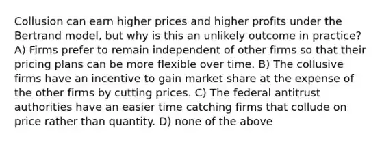 Collusion can earn higher prices and higher profits under the Bertrand model, but why is this an unlikely outcome in practice? A) Firms prefer to remain independent of other firms so that their pricing plans can be more flexible over time. B) The collusive firms have an incentive to gain market share at the expense of the other firms by cutting prices. C) The federal antitrust authorities have an easier time catching firms that collude on price rather than quantity. D) none of the above