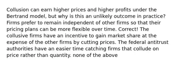 Collusion can earn higher prices and higher profits under the Bertrand model, but why is this an unlikely outcome in practice? Firms prefer to remain independent of other firms so that their pricing plans can be more flexible over time. Correct! The collusive firms have an incentive to gain market share at the expense of the other firms by cutting prices. The federal antitrust authorities have an easier time catching firms that collude on price rather than quantity. none of the above