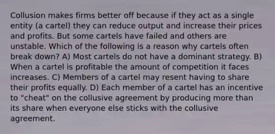 Collusion makes firms better off because if they act as a single entity (a cartel) they can reduce output and increase their prices and profits. But some cartels have failed and others are unstable. Which of the following is a reason why cartels often break down? A) Most cartels do not have a dominant strategy. B) When a cartel is profitable the amount of competition it faces increases. C) Members of a cartel may resent having to share their profits equally. D) Each member of a cartel has an incentive to "cheat" on the collusive agreement by producing more than its share when everyone else sticks with the collusive agreement.