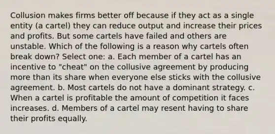 Collusion makes firms better off because if they act as a single entity (a cartel) they can reduce output and increase their prices and profits. But some cartels have failed and others are unstable. Which of the following is a reason why cartels often break down? Select one: a. Each member of a cartel has an incentive to "cheat" on the collusive agreement by producing <a href='https://www.questionai.com/knowledge/keWHlEPx42-more-than' class='anchor-knowledge'>more than</a> its share when everyone else sticks with the collusive agreement. b. Most cartels do not have a dominant strategy. c. When a cartel is profitable the amount of competition it faces increases. d. Members of a cartel may resent having to share their profits equally.