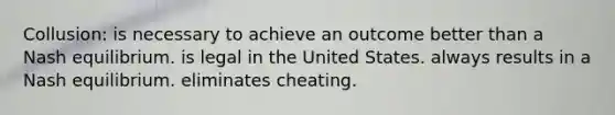 Collusion: is necessary to achieve an outcome better than a Nash equilibrium. is legal in the United States. always results in a Nash equilibrium. eliminates cheating.